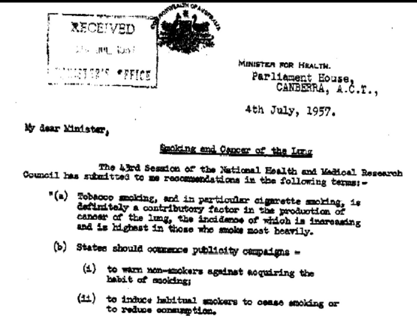 This is an extract from the National Health and Research Council to the Minister for Health dated 4/07/1957. The letter highlights their findings that cigarette smoking is a definite contributing factor for the development of lung cancer and that the state should undertake campaigns to warn people against taking up smoking and to encourage smokers to give up smoking or at least reduce their consumption.  