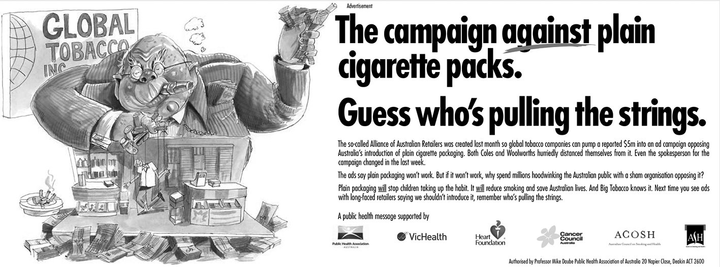 This image is of an ad put out in oposition to the Alliance of Australian Retailers advertising campaign to opose plain packaging. the text highlights tat the alliance is backed by big tobacco companies, who put  in $5 million to back the campaign and questions why they bothered to do this if as they say plain packaging wont work anyway. The text goes on to emphasise the idea that plain packaging will stop kids from taking up the habit, and will reduce smokinging and save Australian lives. There is also a cartoon to accompany the text that depicts a large figure of a man, representative of global tobacco companies, who is pulling the strings of a man working at a store counter that is representative of the Alliance of Australian Retailers.  