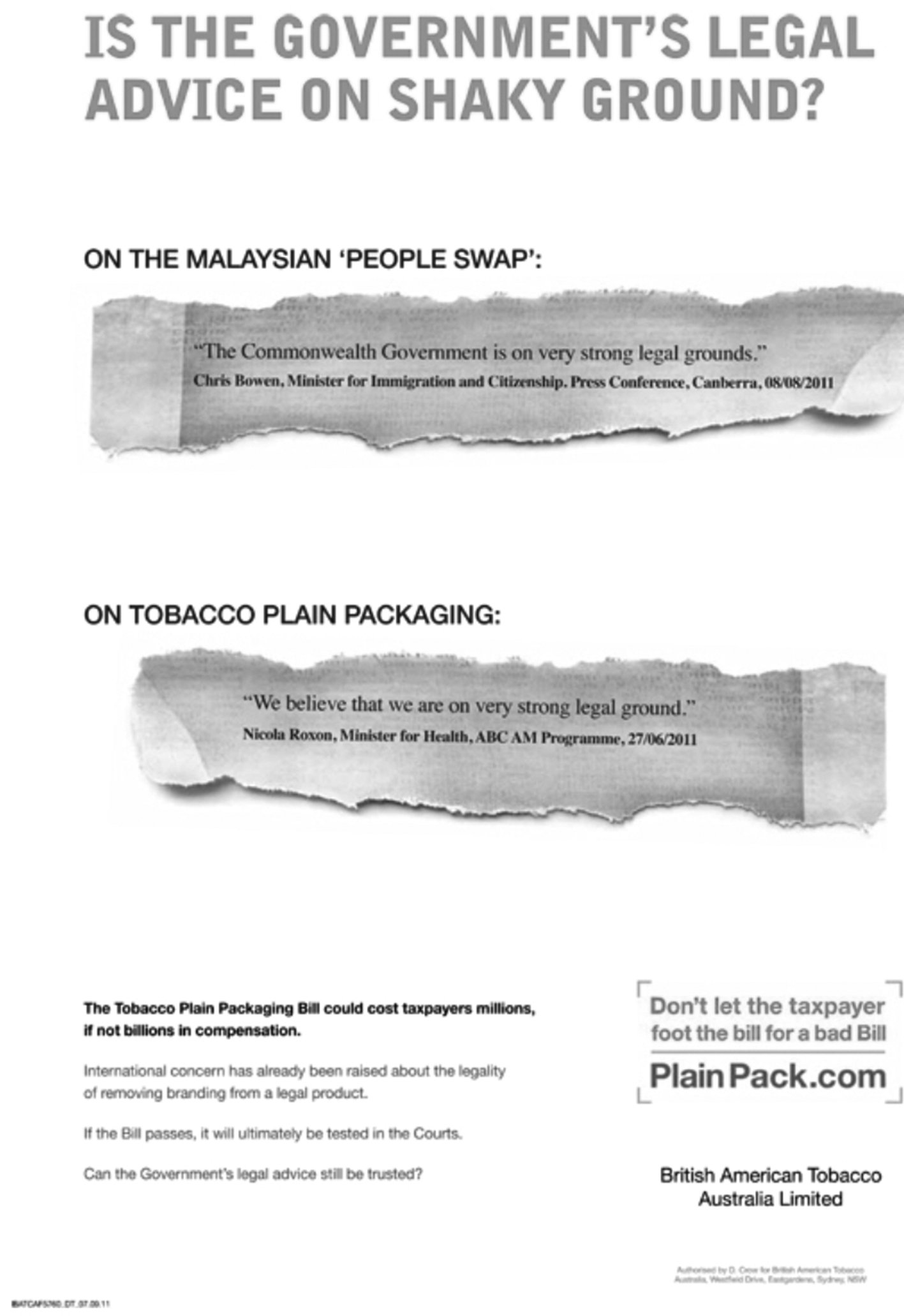 This is a BATA newspaper advertisment about poor advice being given to the Australian Government using the comparison of advice given in the topic of refugees and on tobacco plain packaging which is consistently along the lines of 'we believe that we are on very strong legal ground' they also go on to highlight that international concern is on the legality of removing branding from a legal product.