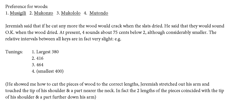 Figure 6.1b. Continued from Figure 6.1a. Preference for woods. 1. Musigili. 2. Mukonzo. 3. Mukololo. 4. Mutonda. Jeremiah said that if he cut any more the wood would crack when the slats dried. He said that they would sound OK when the wood dried. At present, 4 sounds about 75 cents below 2, although considerably smaller. The relative intervals between all keys are in fact very slight, for example. Tunings 1. Largest 380. 2. 416. 3. 464. 4. Smallest 400. He showed me how to cut the pieces of wood to the correct lengths, Jeremiah stretched out his arm and touched the tip of his shoulder and a part nearer the neck. In fact the 2 lengths of the pieces coincided with the tip of his shoulder and a part further down his arm.