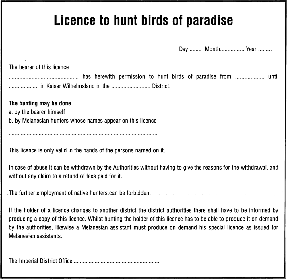 Blank form of text of license to hunt birds of paradise. It reads, with a bold and large heading on the top, ‘Licence to hunt birds of paradise’, followed by dotted lines after Day, Month and Year in the line below. It addresses ‘The bearer of this licence’ on the top left corner of the body of the text, with a line break which starts with a long blank dotted line which is meant to be filled in with the respective name, which then continues with the words, ‘has herewith permission to hunt birds of paradise from’, blank dotted line space, ‘until’, blank dotted line space, ‘in Kaiser Wilhelmsland in the’ blank dotted line space ‘District’. After a line break, it reads in bold, ‘The hunting may be done’, line break, ‘a. by the bearer himself’, line break, ‘b. by Melanesian hunters whose names appear on this license’, long blank dotted lines. After that line, it says ‘This licence is only valid in the hands of the persons named on it.’ Line break, ‘In any case of abuse it can be withdrawn by the Authorities without having to give the reasons for the withdrawal, and without any claim to refund of fees paid for it.’ Line break. ‘The further employment of native hunters can be forbidden.’ Line break. ‘If the holder of a licence changes to another district the district authorities there shall have to be informed by producing a copy of this licence. Whilst hunting the holder of this licence has to be able to produce it on demand by the authorities, likewise a Melanesian assistant must produce on demand his special licence as issued by Melanesian assistants.’ Line break and spacing. Signing off as ‘The Imperial District Office’ followed by a blank dotted line. 