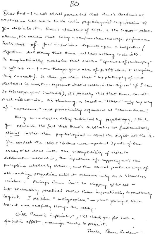 "80  (assigned mark).   Dear Rod – I’m not at all persuaded that Hume’s academical scepticism has much to do with psychological empiricism as you describe it. Hume’s standard of taste is the highest value alone, the canon that every mean/median/average performance falls short of. Your empiricism depends upon a subjective/objective dichotomy that Hume will have nothing to do with. He emphatically indicates that such a “species of philosophy” is not his own (even though your use of page 488 doesn’t recognise this caveat). So when you claim that “his philosophy of mind dictates he must … represent what is really in the object” (if I can so telescope your sentences), it's precisely this that Hume cannot and will not do. His thinking is based on “reason” only by way of “experience” and provisionally organised as “common sense”.    Being so understandably enbraced entranced by psychology, I think you overlook the fact that Hume’s aesthetics are fundamentally ethical rather than psychological – about the ought, not the is. You overlook the latter (& thus more important) parts of the essay that deal with the susceptibility of taste to deliberate cultivation, the importance of supposing one’s own perceptions relatively obtuse, and the several practical ways of attenuating prejudice until it remains only as a blameless residue. Perhaps Hume isn’t so slippery after all – but reasonably practical rather than impractically & pointlessly logical. I do like “anthypophora” – which you might have traced more carefully through the essay.    With Hume’s imprimatur, I’ll thank you for such a quixotic effort, meaning thereby to praise it.    Thanks, Bruce Gardiner. "