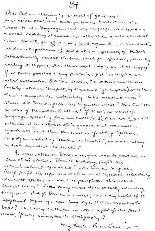 Dear Rod – intriguingly, several of your most persuasive points are anticipated by Herder – on the “need” to use language, and why language developed as a vocal-auditory phenomenon rather than a manual-visual one. Overall, you offer a very lucid argument, enlivened with astute interpretations of your guides – especially of Pinker’s extraordinarily casual rhetoric, which you effectively praise by calling it slippery, when others might simply see it as sloppy. Your thesis provokes many questions. Just how complex are other mammalian & avian societies? Is it their complexity (easily outdone, I suspect, by the social hymenoptera) or rather their manipulable instability that’s relevant here? Where did Darwin glean his linguistic ideas? From Condillac by way of Monboddo & others? If there’s no record of language spreading from one centre (p.3), there are very well established genealogies of languages, and reasonable hypotheses about the transmission of writing systems. Is pidgin marked by “random combination”, or rudimentary context-dependent combination? As reasonable as Deacon is, you need to press him on some of his claims. Doesn’t birdsong fulfil his recombinatorial requirement? Does human language itself fulfil his requirement of cultural largescale redundancy, when most speakers are wont to paraphrase themselves several times? Redundancy varies dramatically according to register. And if Deacon is correct, how many marks of its suboptimal beginnings can language still be expected to bear? Isn’t every sentence we utter a part of this fossil record, if only we understood its stratigraphy? Many thanks, Bruce Gardiner