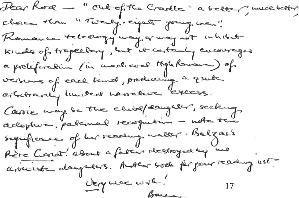 Dear Rod – “out of the Cradle” a better, much better, choice than “Twenty-eight young men”. Romance teleology may or may not inhibit kinds of trajectory, but it certainly encourages a proliferation (in medieval High Romance) of versions of each kind, producing a quite arbitrarily limited narrative excess. Carrie may be the child/daughter, seeking adoptive, paternal recognition – note the significance of her reading matter – Balzac’s Père Goriot! about a father destroyed by his arriviste daughters. Another book for your reading list.  Very nice work! Bruce