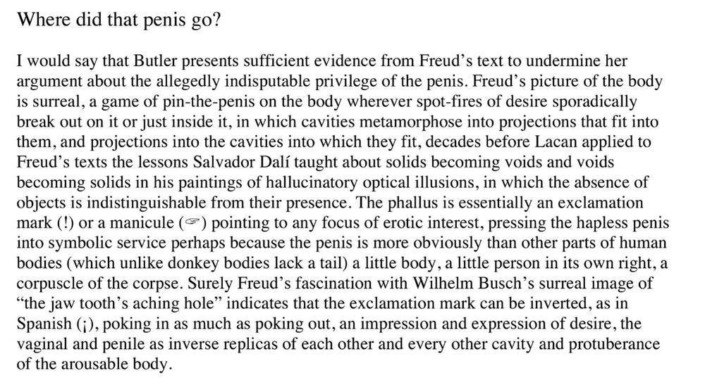 Where did that penis go? I would say that Butler presents sufficient evidence from Freud's text to undermine her argument about the allegedly indisputable privilege of the penis. Freud's picture of the body is surreal, a game of pin-the-penis on the body wherever spot-fires of desire sporadically break out on it or just inside it, in which cavities metamorphose into projections that fit into them, and projections into the cavities into which they fit, decades before Lacan applied to Freud's texts the lessons Salvador Dali taught about solids becoming voids and voids becoming solids in his paintings of hallucinatory optical illusions, in which the absence of objects is indistinguishable from their presence. The phallus is essentially an exclamation mark(!) or a manicule (icon of a pointing hand) pointing to any focus of erotic interest, pressing the hapless penis into symbolic service perhaps because the penis is more obviously than other parts of human bodies (which unlike donkey bodies lack a tail) a little body, a little person in its own right, a corpuscle of the corpse. Surely Freud's fascination with Wilhelm Busch's surreal image of the jaw tooth's aching hole indicates that the exclamation mark can be inverted, as in Spanish (upside down exclamation mark), poking in as much as poking out, an impression and expression of desire, the vaginal and penile as inverse replicas of each other and every other cavity and protuberance of the arousable body.